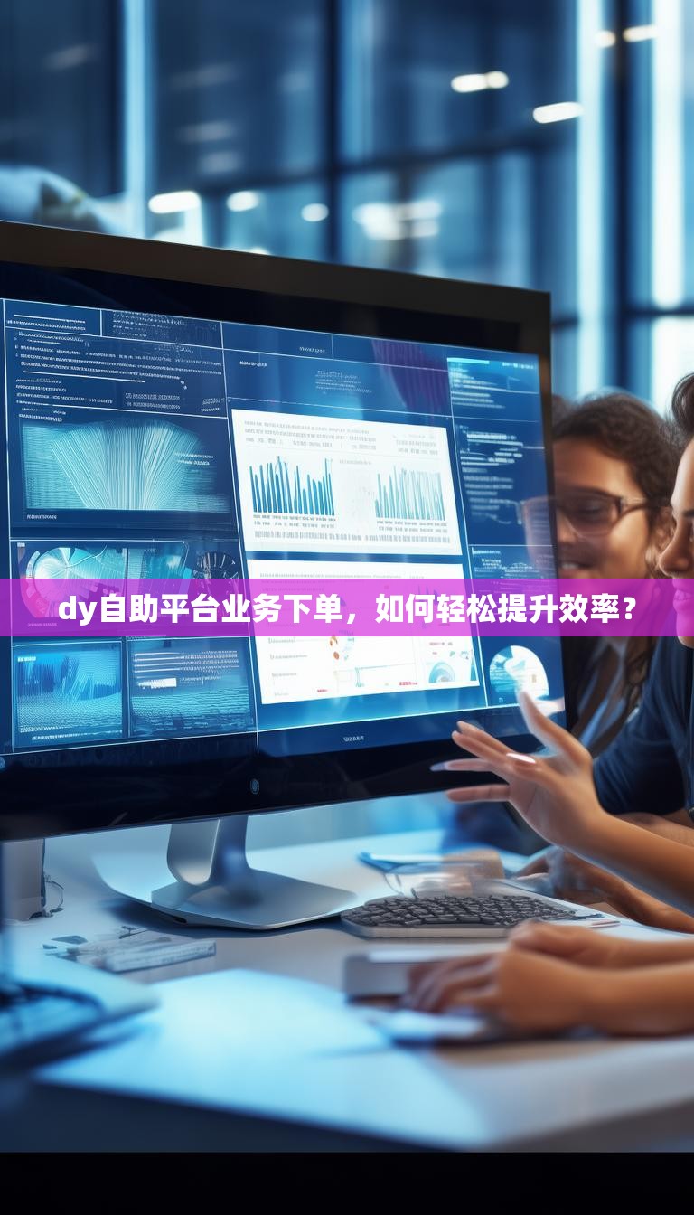 dy自助平台业务下单，如何轻松提升效率？